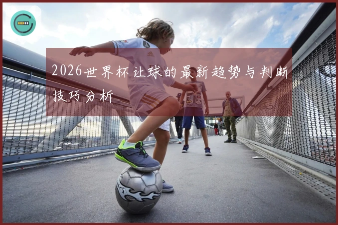 2026世界杯让球的最新趋势与判断技巧分析