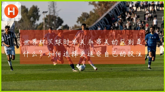 世界杯买球时单关和串关的区别是什么？如何选择更适合自己的投注方式？
