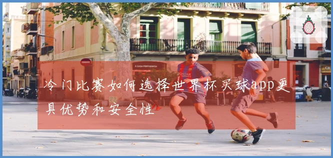 冷门比赛如何选择世界杯买球app更具优势和安全性