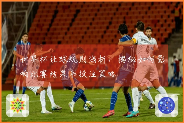 世界杯让球规则浅析,揭秘如何影响比赛结果和投注策略
